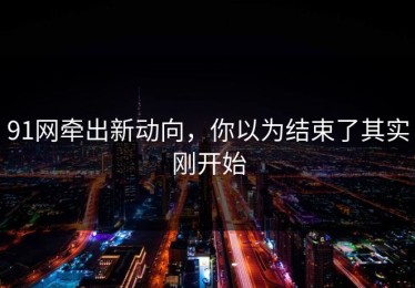 91网牵出新动向，你以为结束了其实刚开始