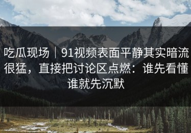 吃瓜现场｜91视频表面平静其实暗流很猛，直接把讨论区点燃：谁先看懂谁就先沉默