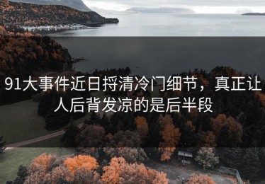 91大事件近日捋清冷门细节，真正让人后背发凉的是后半段