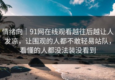情绪向｜91网在线观看越往后越让人发凉，让围观的人都不敢轻易站队，看懂的人都没法装没看到