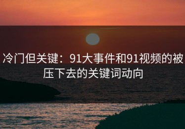 冷门但关键：91大事件和91视频的被压下去的关键词动向