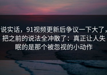 说实话，91视频更新后争议一下大了，把之前的说法全冲散了：真正让人失眠的是那个被忽视的小动作
