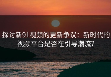 探讨新91视频的更新争议：新时代的视频平台是否在引导潮流？