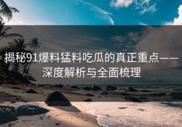 揭秘91爆料猛料吃瓜的真正重点——深度解析与全面梳理