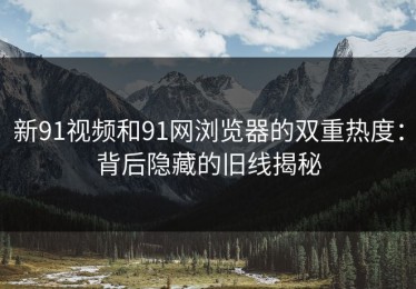 新91视频和91网浏览器的双重热度：背后隐藏的旧线揭秘