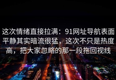 这次情绪直接拉满：91网址导航表面平静其实暗流很猛，这次不只是热度高，把大家忽略的那一段拖回视线
