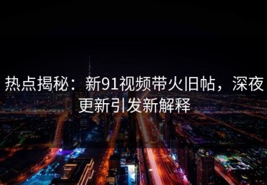 热点揭秘：新91视频带火旧帖，深夜更新引发新解释
