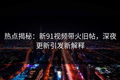 热点揭秘：新91视频带火旧帖，深夜更新引发新解释