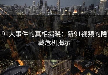 91大事件的真相揭晓：新91视频的隐藏危机揭示