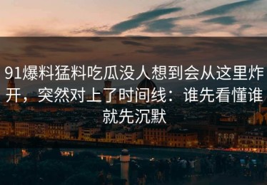 91爆料猛料吃瓜没人想到会从这里炸开，突然对上了时间线：谁先看懂谁就先沉默