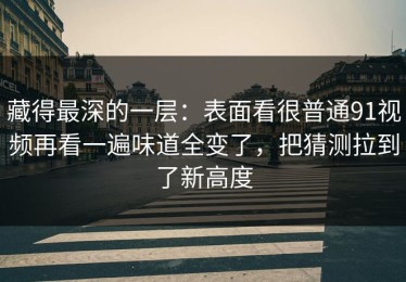 藏得最深的一层：表面看很普通91视频再看一遍味道全变了，把猜测拉到了新高度