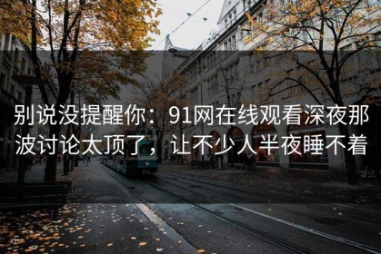 别说没提醒你：91网在线观看深夜那波讨论太顶了，让不少人半夜睡不着
