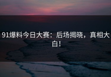 91爆料今日大赛：后场揭晓，真相大白！