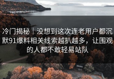 冷门揭秘｜没想到这次连老用户都沉默91爆料相关线索越扒越多，让围观的人都不敢轻易站队