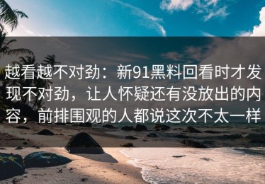 越看越不对劲：新91黑料回看时才发现不对劲，让人怀疑还有没放出的内容，前排围观的人都说这次不太一样