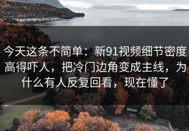 今天这条不简单：新91视频细节密度高得吓人，把冷门边角变成主线，为什么有人反复回看，现在懂了
