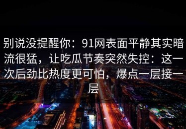 别说没提醒你：91网表面平静其实暗流很猛，让吃瓜节奏突然失控：这一次后劲比热度更可怕，爆点一层接一层