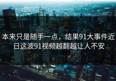 本来只是随手一点，结果91大事件近日这波91视频越翻越让人不安