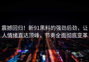 震撼回归！新91黑料的强劲后劲，让人情绪直达顶峰，节奏全面彻底变革