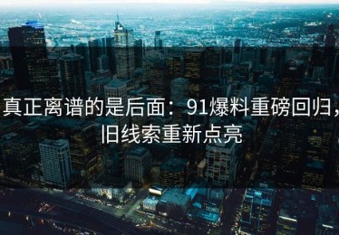 真正离谱的是后面：91爆料重磅回归，旧线索重新点亮