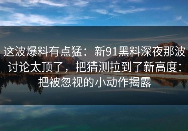 这波爆料有点猛：新91黑料深夜那波讨论太顶了，把猜测拉到了新高度：把被忽视的小动作揭露