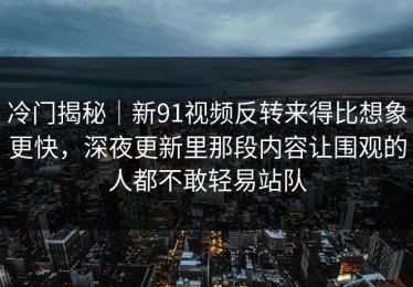 冷门揭秘｜新91视频反转来得比想象更快，深夜更新里那段内容让围观的人都不敢轻易站队