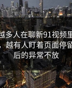 为什么越多人在聊新91视频里的91网浏览器，越有人盯着页面停留时间背后的异常不放