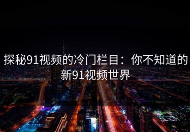 探秘91视频的冷门栏目：你不知道的新91视频世界