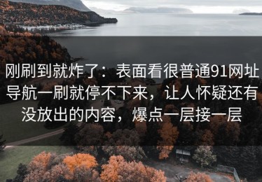 刚刷到就炸了：表面看很普通91网址导航一刷就停不下来，让人怀疑还有没放出的内容，爆点一层接一层