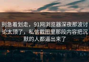 别急着划走，91网浏览器深夜那波讨论太顶了，私信截图里那段内容把沉默的人都逼出来了