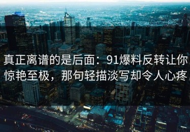 真正离谱的是后面：91爆料反转让你惊艳至极，那句轻描淡写却令人心疼