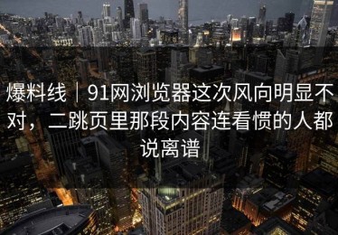 爆料线｜91网浏览器这次风向明显不对，二跳页里那段内容连看惯的人都说离谱
