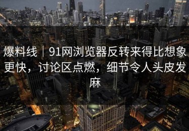 爆料线｜91网浏览器反转来得比想象更快，讨论区点燃，细节令人头皮发麻