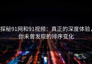 探秘91网和91视频：真正的深度体验，你未曾发现的排序变化