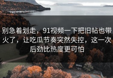 别急着划走，91视频一下把旧帖也带火了，让吃瓜节奏突然失控，这一次后劲比热度更可怕