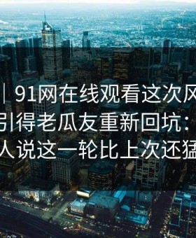 爆料线｜91网在线观看这次风向明显不对，引得老瓜友重新回坑：难怪有人说这一轮比上次还猛