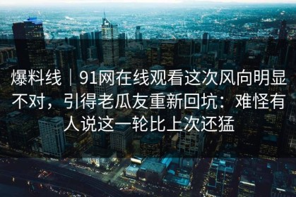 爆料线｜91网在线观看这次风向明显不对，引得老瓜友重新回坑：难怪有人说这一轮比上次还猛