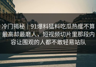冷门揭秘｜91爆料猛料吃瓜热度不算最高却最磨人，短视频切片里那段内容让围观的人都不敢轻易站队