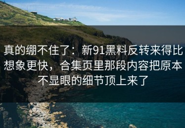 真的绷不住了：新91黑料反转来得比想象更快，合集页里那段内容把原本不显眼的细节顶上来了