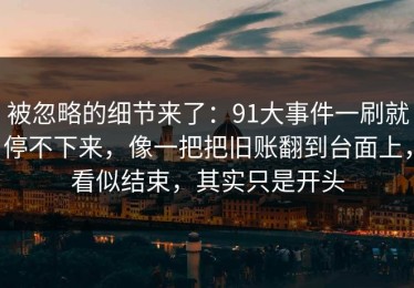 被忽略的细节来了：91大事件一刷就停不下来，像一把把旧账翻到台面上，看似结束，其实只是开头