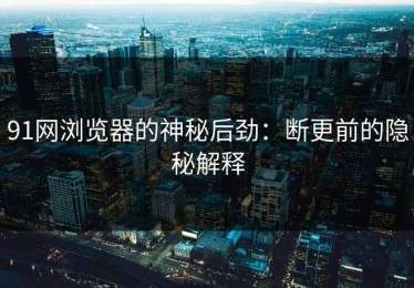 91网浏览器的神秘后劲：断更前的隐秘解释