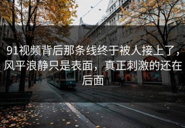 91视频背后那条线终于被人接上了，风平浪静只是表面，真正刺激的还在后面