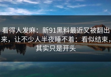 看得人发麻：新91黑料最近又被翻出来，让不少人半夜睡不着：看似结束，其实只是开头