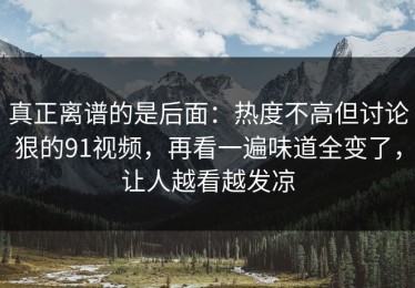 真正离谱的是后面：热度不高但讨论狠的91视频，再看一遍味道全变了，让人越看越发凉