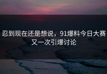 忍到现在还是想说，91爆料今日大赛又一次引爆讨论
