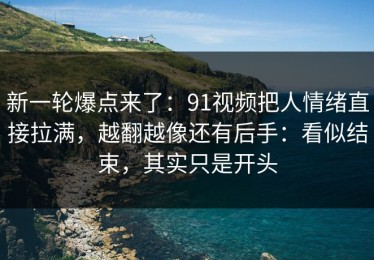 新一轮爆点来了：91视频把人情绪直接拉满，越翻越像还有后手：看似结束，其实只是开头