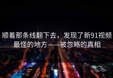 顺着那条线翻下去，发现了新91视频最怪的地方——被忽略的真相
