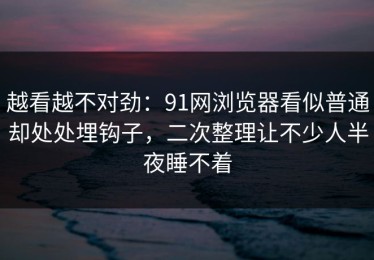越看越不对劲：91网浏览器看似普通却处处埋钩子，二次整理让不少人半夜睡不着