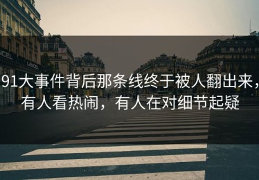91大事件背后那条线终于被人翻出来，有人看热闹，有人在对细节起疑
