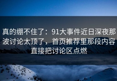 真的绷不住了：91大事件近日深夜那波讨论太顶了，首页推荐里那段内容直接把讨论区点燃
